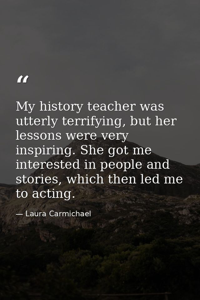 My history teacher was utterly terrifying, but her lessons were very inspiring. She got me interested in people and stor — Laura Carmichael