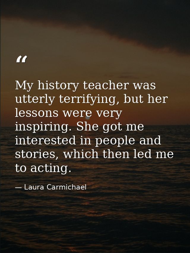 My history teacher was utterly terrifying, but her lessons were very inspiring. She got me interested in people and stor — Laura Carmichael