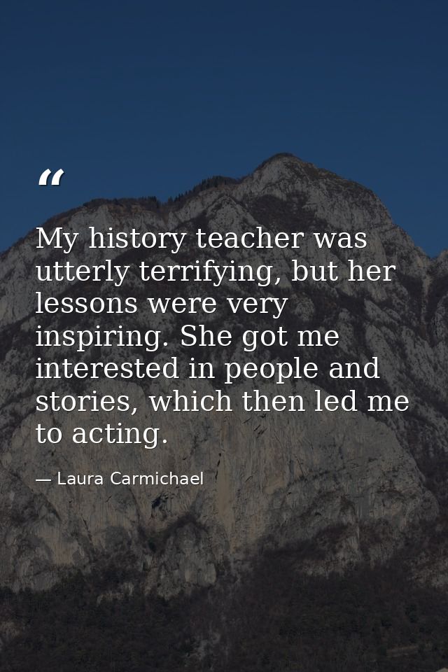 My history teacher was utterly terrifying, but her lessons were very inspiring. She got me interested in people and stor — Laura Carmichael