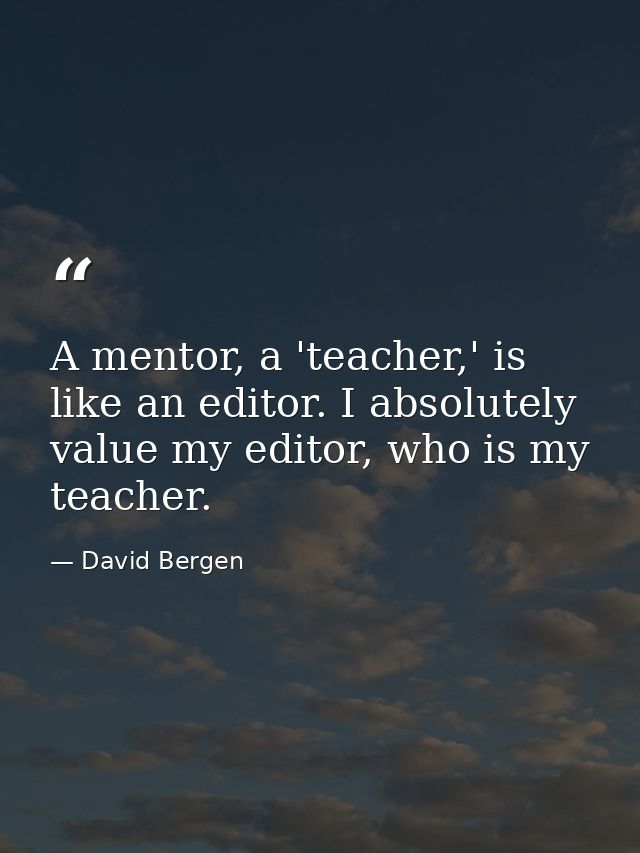 A mentor, a 'teacher,' is like an editor. I absolutely value my editor, who is my teacher. — David Bergen