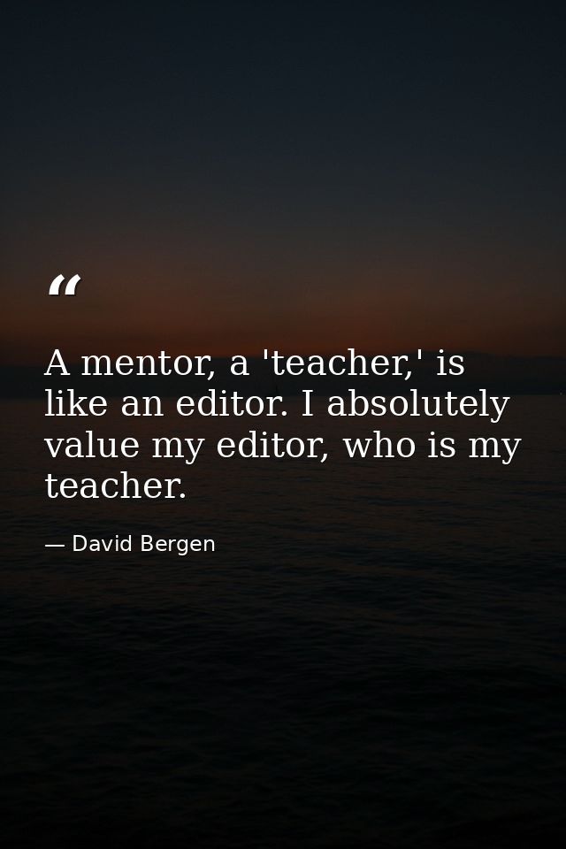A mentor, a 'teacher,' is like an editor. I absolutely value my editor, who is my teacher. — David Bergen