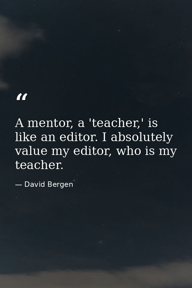 A mentor, a 'teacher,' is like an editor. I absolutely value my editor, who is my teacher. — David Bergen