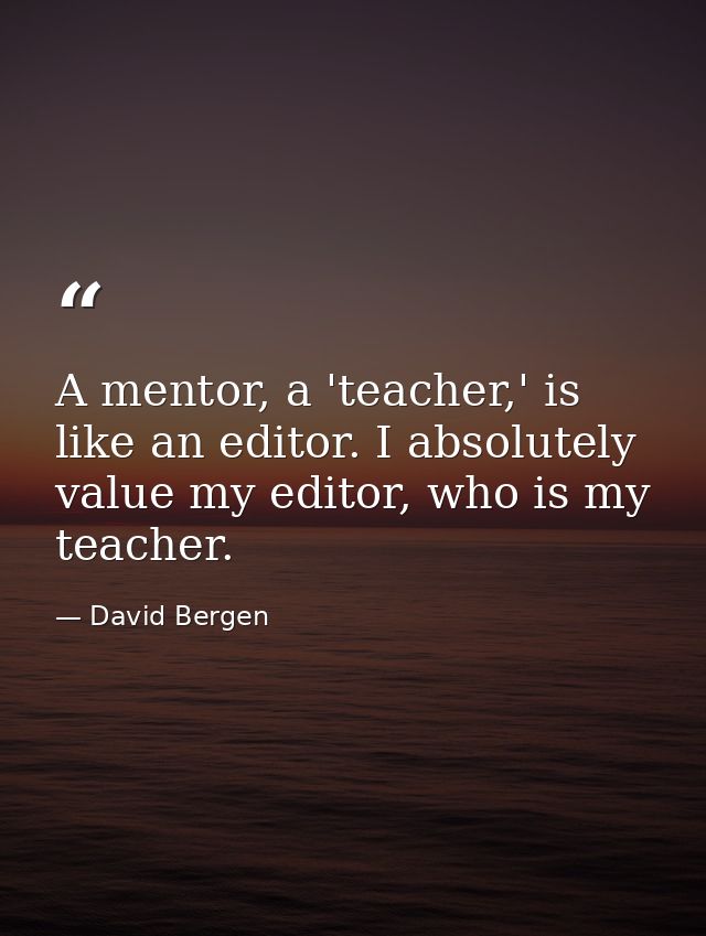 A mentor, a 'teacher,' is like an editor. I absolutely value my editor, who is my teacher. — David Bergen