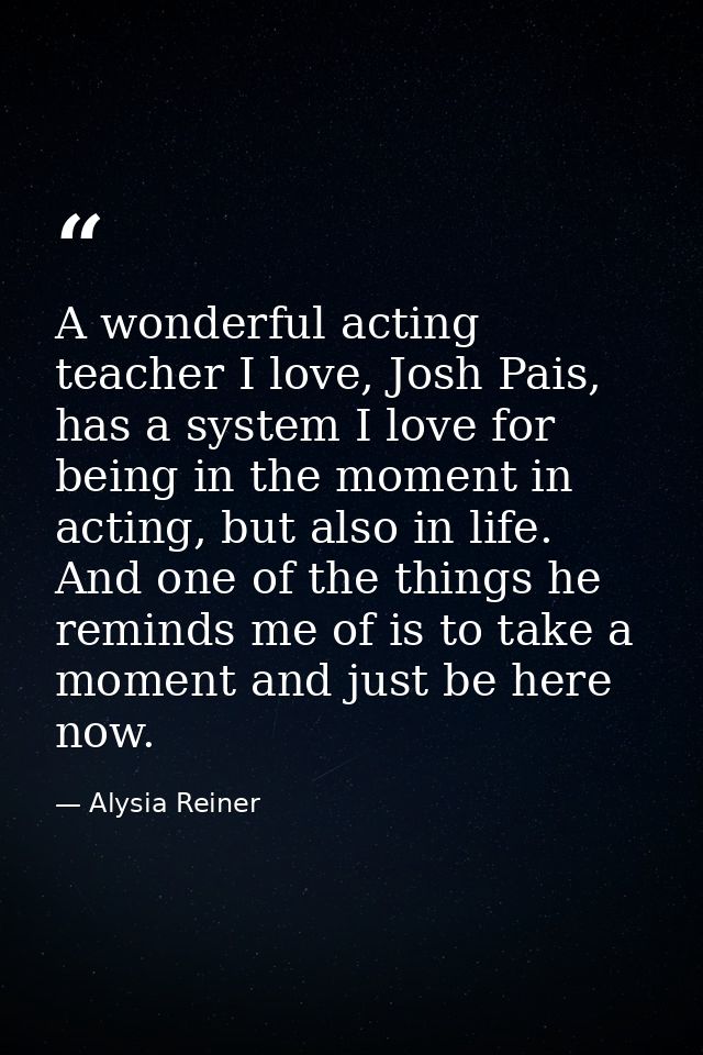 A wonderful acting teacher I love, Josh Pais, has a system I love for being in the moment in acting, but also in life. A — Alysia Reiner