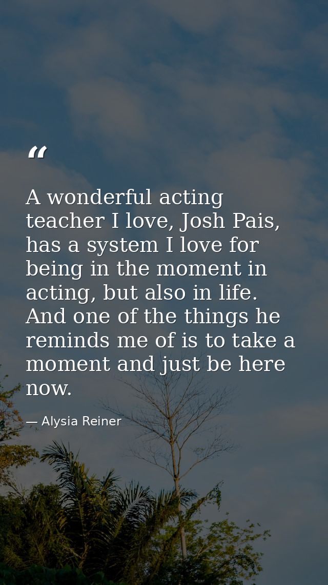 A wonderful acting teacher I love, Josh Pais, has a system I love for being in the moment in acting, but also in life. A — Alysia Reiner