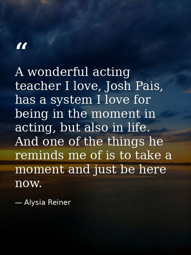 A wonderful acting teacher I love, Josh Pais, has a system I love for being in the moment in acting, but also in life. A — Alysia Reiner