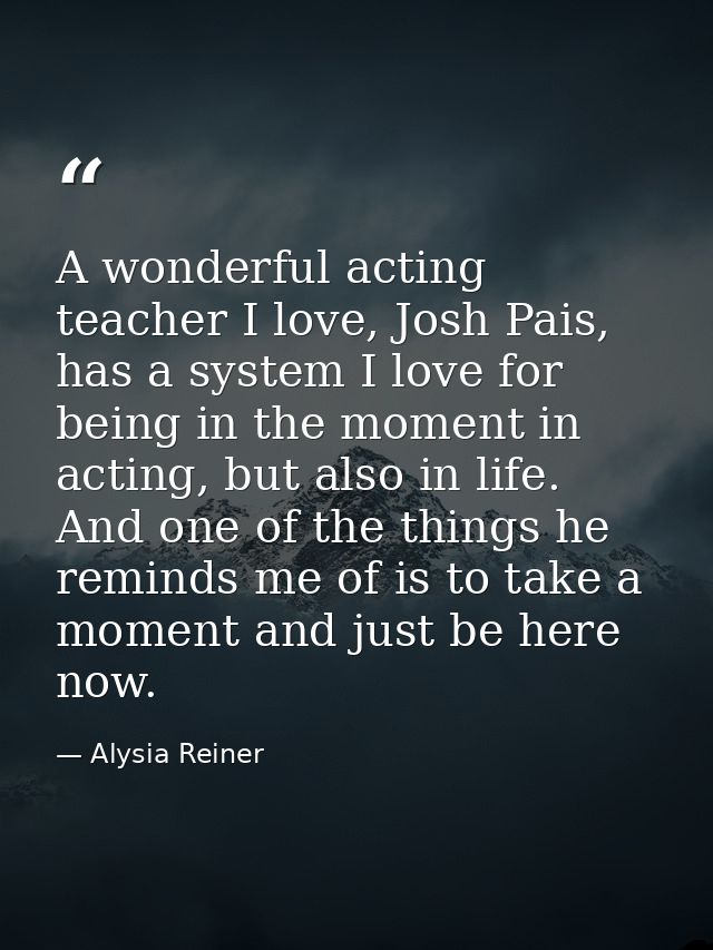 A wonderful acting teacher I love, Josh Pais, has a system I love for being in the moment in acting, but also in life. A — Alysia Reiner