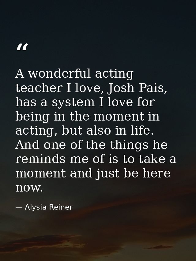 A wonderful acting teacher I love, Josh Pais, has a system I love for being in the moment in acting, but also in life. A — Alysia Reiner