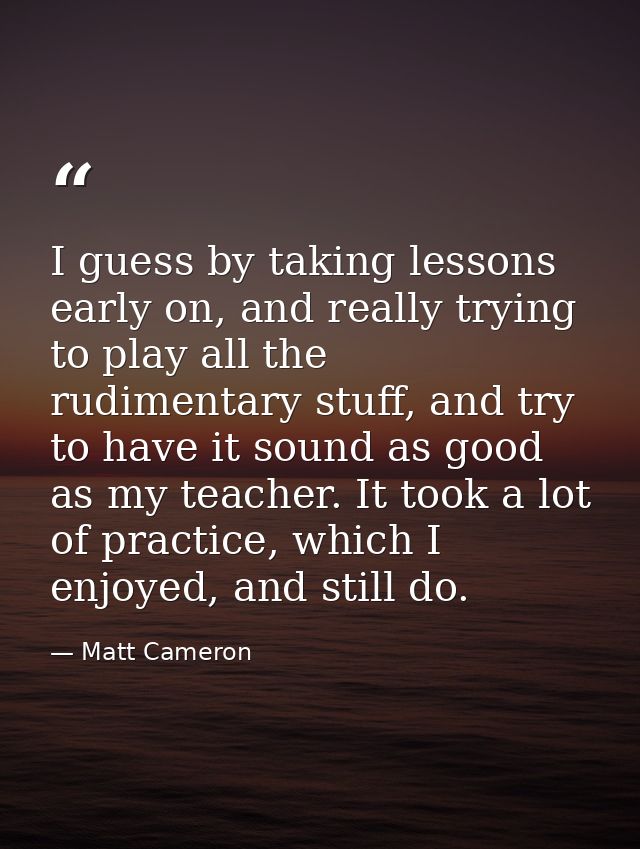 I guess by taking lessons early on, and really trying to play all the rudimentary stuff, and try to have it sound as goo — Matt Cameron