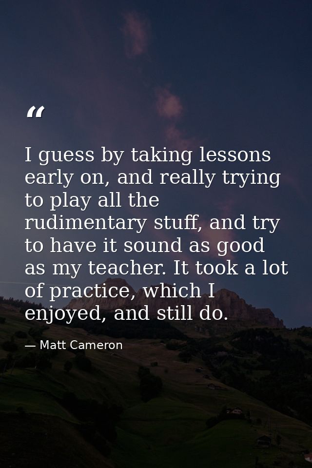 I guess by taking lessons early on, and really trying to play all the rudimentary stuff, and try to have it sound as goo — Matt Cameron