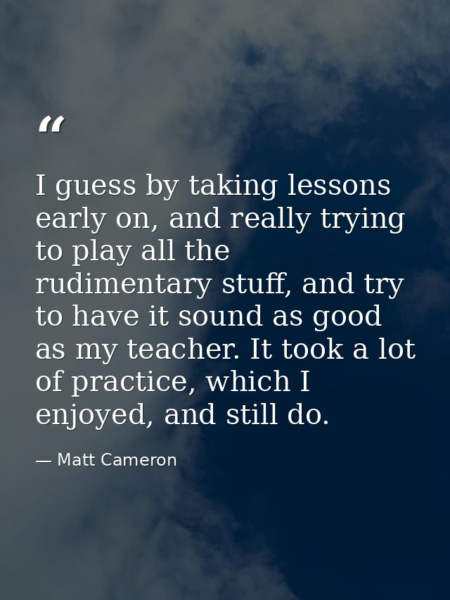 I guess by taking lessons early on, and really trying to play all the rudimentary stuff, and try to have it sound as goo — Matt Cameron