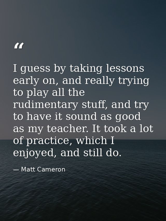I guess by taking lessons early on, and really trying to play all the rudimentary stuff, and try to have it sound as goo — Matt Cameron