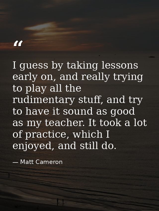 I guess by taking lessons early on, and really trying to play all the rudimentary stuff, and try to have it sound as goo — Matt Cameron