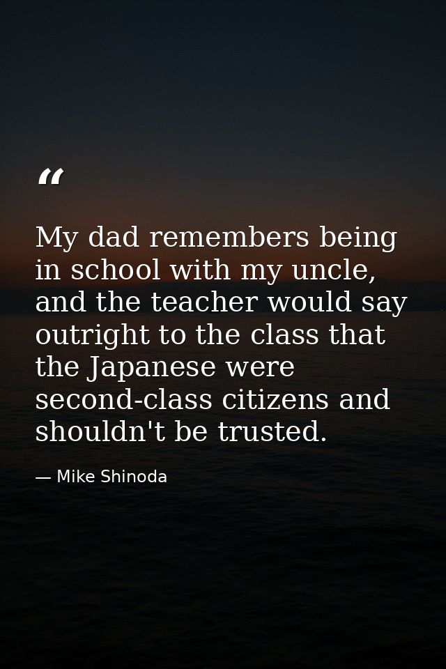 My dad remembers being in school with my uncle, and the teacher would say outright to the class that the Japanese were s — Mike Shinoda