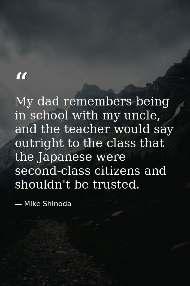My dad remembers being in school with my uncle, and the teacher would say outright to the class that the Japanese were s — Mike Shinoda