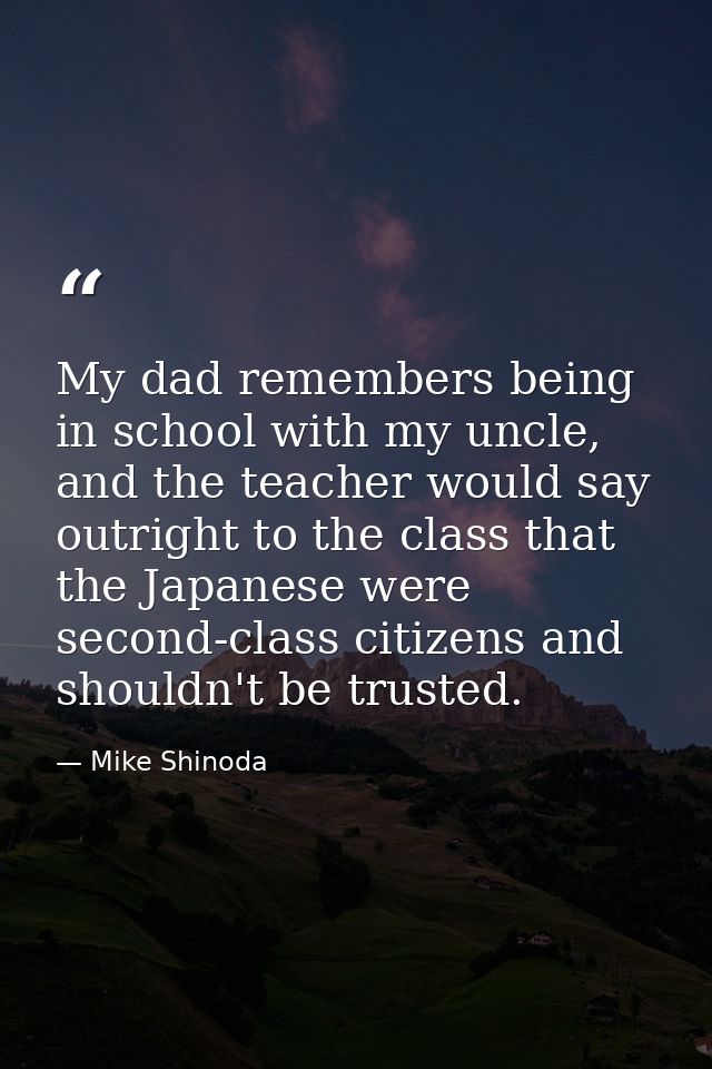 My dad remembers being in school with my uncle, and the teacher would say outright to the class that the Japanese were s — Mike Shinoda