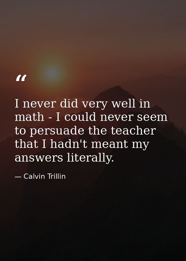 I never did very well in math - I could never seem to persuade the teacher that I hadn't meant my answers literally. — Calvin Trillin