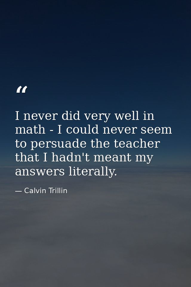 I never did very well in math - I could never seem to persuade the teacher that I hadn't meant my answers literally. — Calvin Trillin