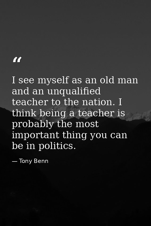 I see myself as an old man and an unqualified teacher to the nation. I think being a teacher is probably the most import — Tony Benn