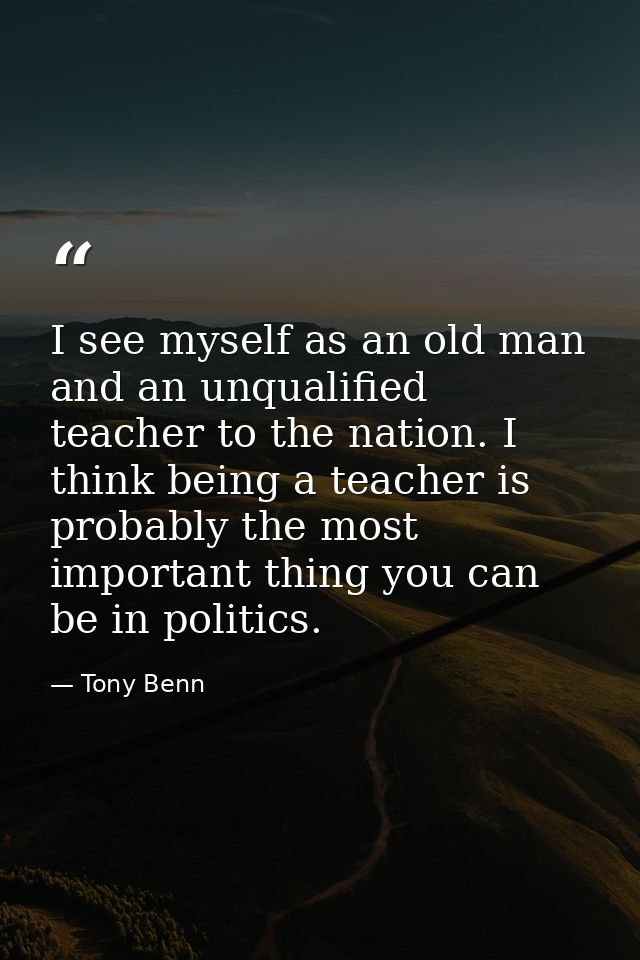 I see myself as an old man and an unqualified teacher to the nation. I think being a teacher is probably the most import — Tony Benn