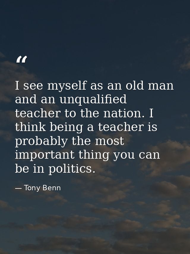 I see myself as an old man and an unqualified teacher to the nation. I think being a teacher is probably the most import — Tony Benn
