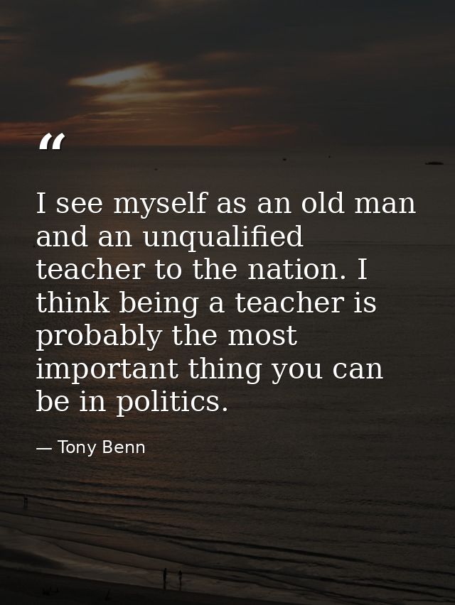 I see myself as an old man and an unqualified teacher to the nation. I think being a teacher is probably the most import — Tony Benn