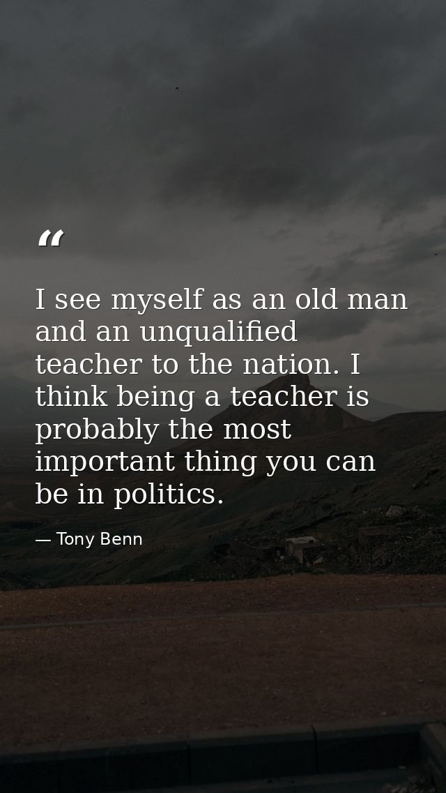 I see myself as an old man and an unqualified teacher to the nation. I think being a teacher is probably the most import — Tony Benn