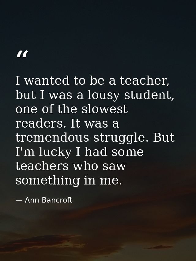 I wanted to be a teacher, but I was a lousy student, one of the slowest readers. It was a tremendous struggle. But I'm l — Ann Bancroft