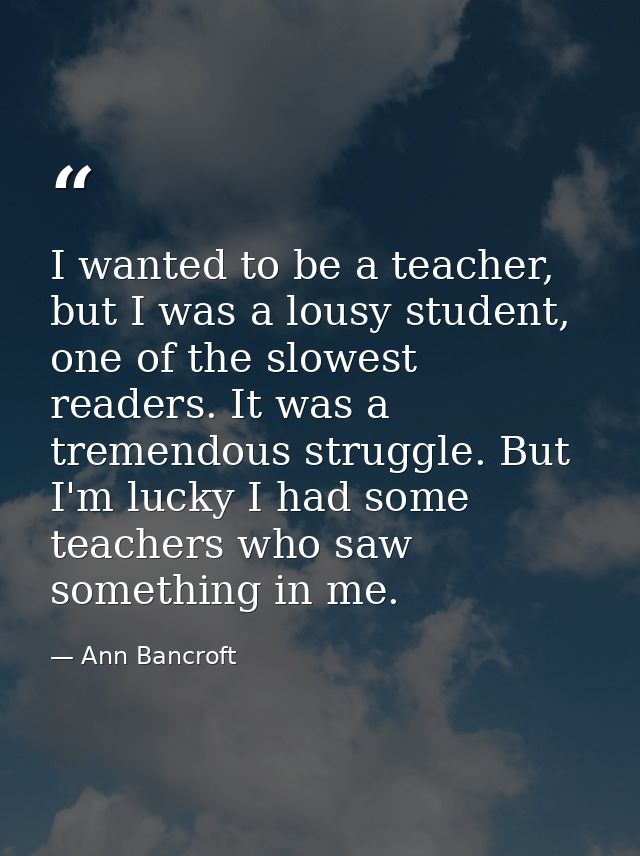 I wanted to be a teacher, but I was a lousy student, one of the slowest readers. It was a tremendous struggle. But I'm l — Ann Bancroft