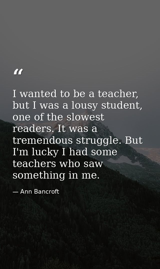 I wanted to be a teacher, but I was a lousy student, one of the slowest readers. It was a tremendous struggle. But I'm l — Ann Bancroft