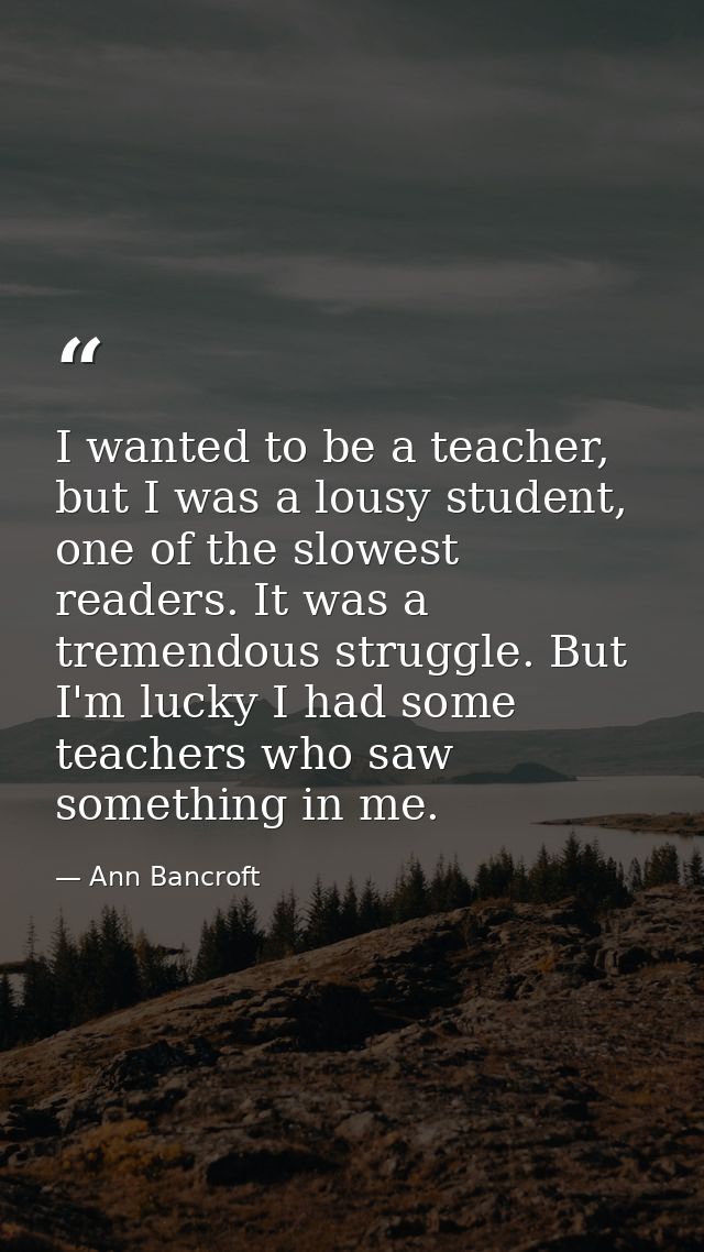 I wanted to be a teacher, but I was a lousy student, one of the slowest readers. It was a tremendous struggle. But I'm l — Ann Bancroft