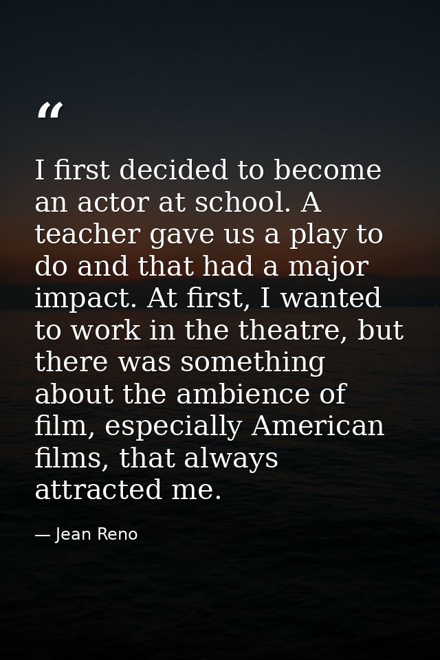 I first decided to become an actor at school. A teacher gave us a play to do and that had a major impact. At first, I wa — Jean Reno