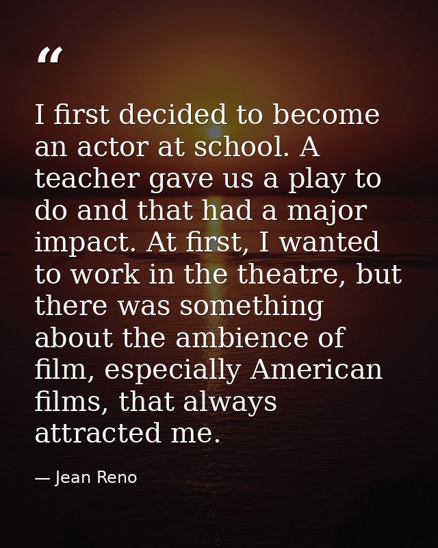 I first decided to become an actor at school. A teacher gave us a play to do and that had a major impact. At first, I wa — Jean Reno