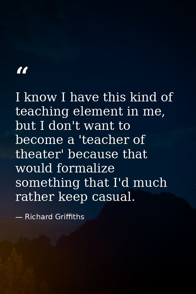 I know I have this kind of teaching element in me, but I don't want to become a 'teacher of theater' because that would  — Richard Griffiths