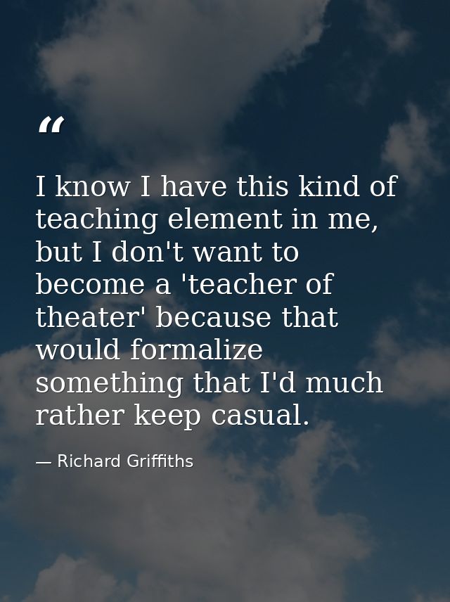 I know I have this kind of teaching element in me, but I don't want to become a 'teacher of theater' because that would  — Richard Griffiths
