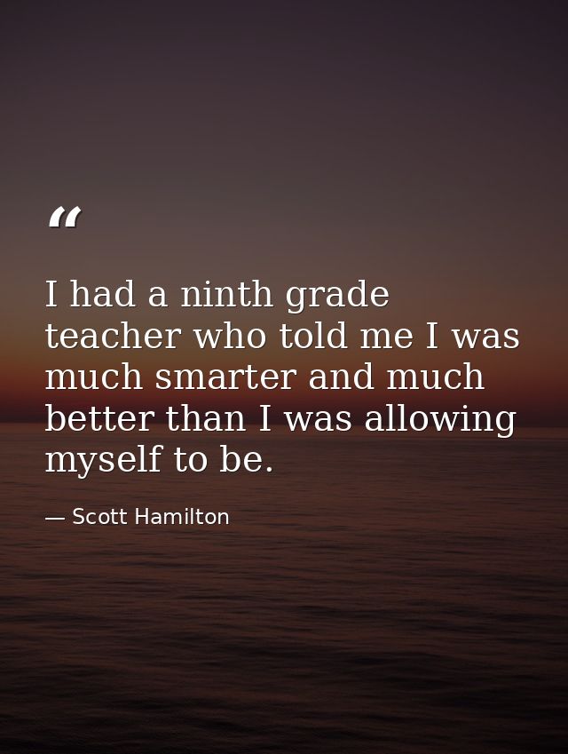 I had a ninth grade teacher who told me I was much smarter and much better than I was allowing myself to be. — Scott Hamilton