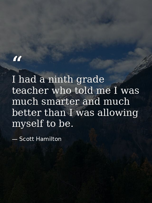 I had a ninth grade teacher who told me I was much smarter and much better than I was allowing myself to be. — Scott Hamilton