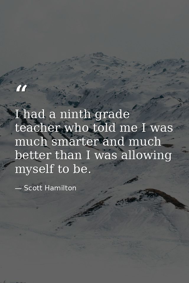 I had a ninth grade teacher who told me I was much smarter and much better than I was allowing myself to be. — Scott Hamilton