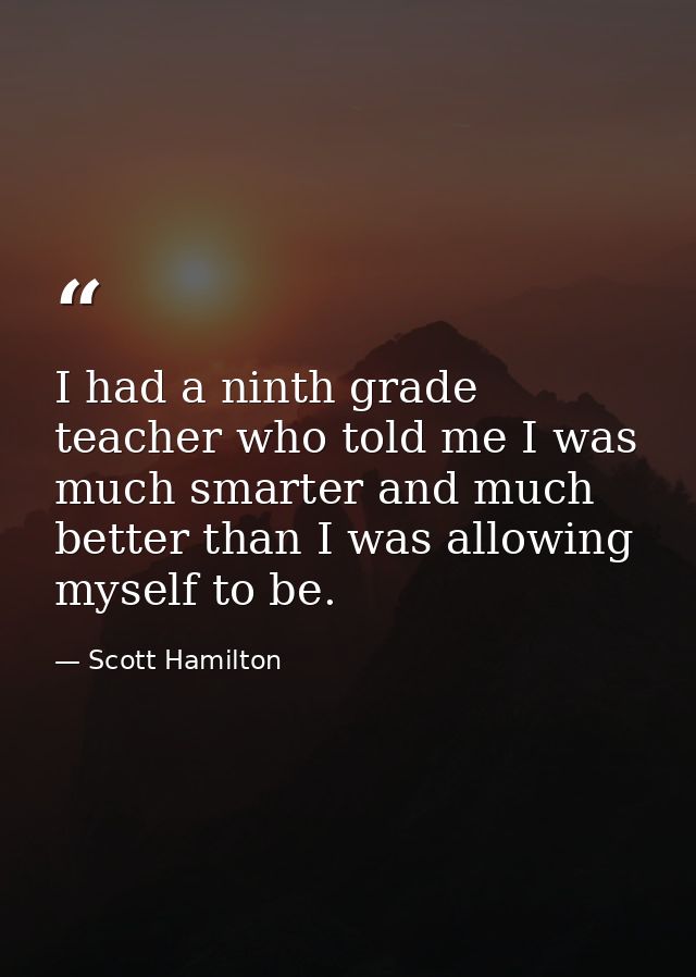 I had a ninth grade teacher who told me I was much smarter and much better than I was allowing myself to be. — Scott Hamilton