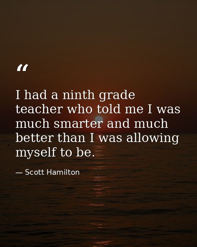 I had a ninth grade teacher who told me I was much smarter and much better than I was allowing myself to be. — Scott Hamilton