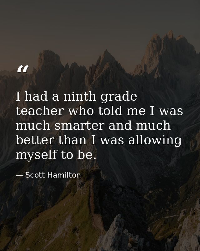 I had a ninth grade teacher who told me I was much smarter and much better than I was allowing myself to be. — Scott Hamilton