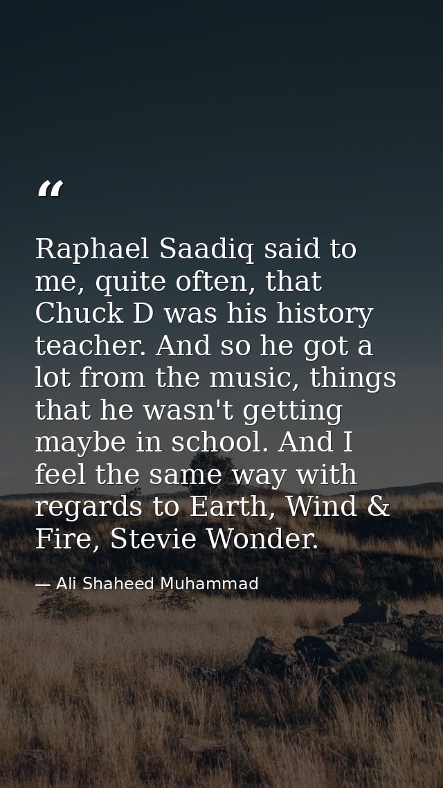 Raphael Saadiq said to me, quite often, that Chuck D was his history teacher. And so he got a lot from the music, things — Ali Shaheed Muhammad
