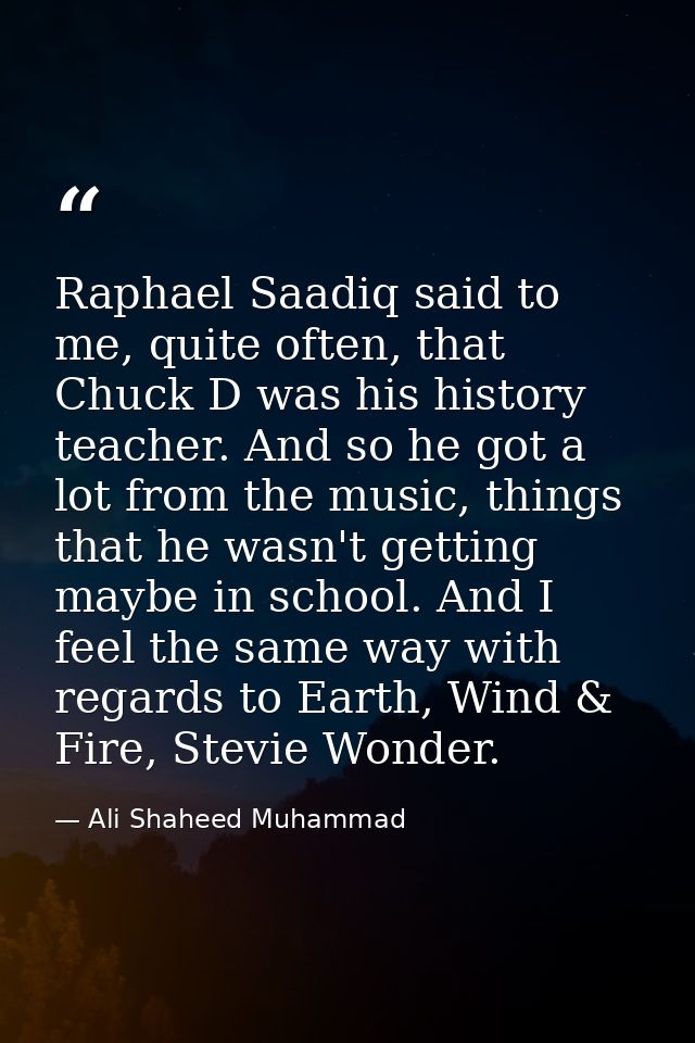 Raphael Saadiq said to me, quite often, that Chuck D was his history teacher. And so he got a lot from the music, things — Ali Shaheed Muhammad