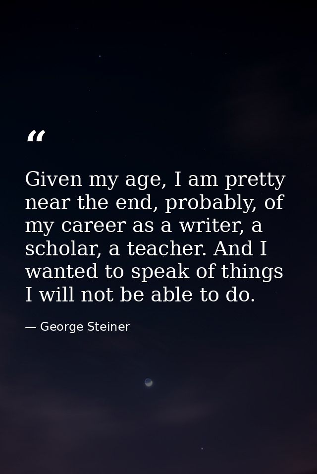 Given my age, I am pretty near the end, probably, of my career as a writer, a scholar, a teacher. And I wanted to speak  — George Steiner