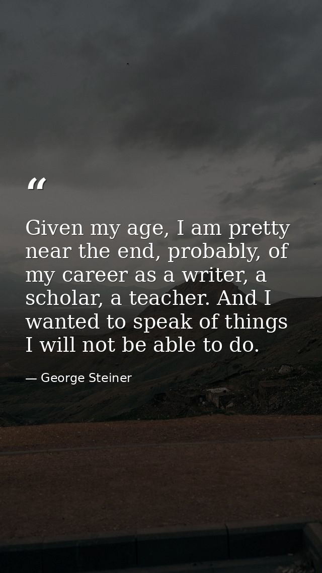 Given my age, I am pretty near the end, probably, of my career as a writer, a scholar, a teacher. And I wanted to speak  — George Steiner