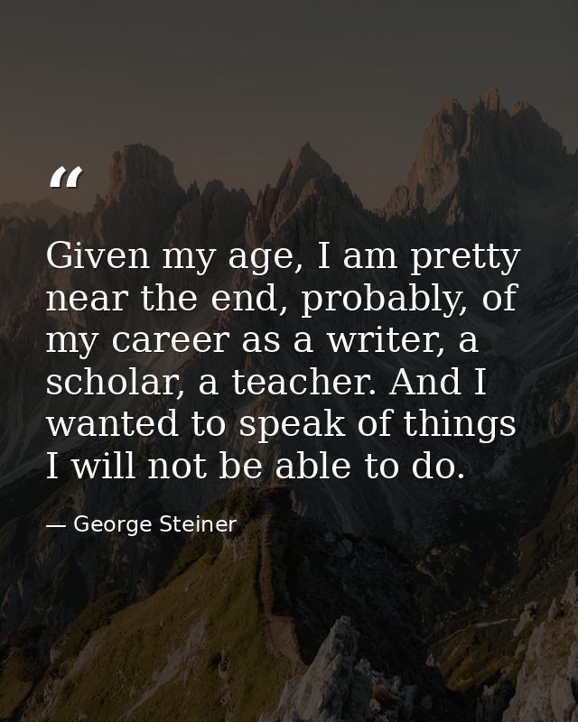 Given my age, I am pretty near the end, probably, of my career as a writer, a scholar, a teacher. And I wanted to speak  — George Steiner