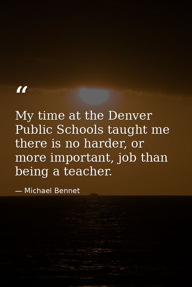 My time at the Denver Public Schools taught me there is no harder, or more important, job than being a teacher. — Michael Bennet