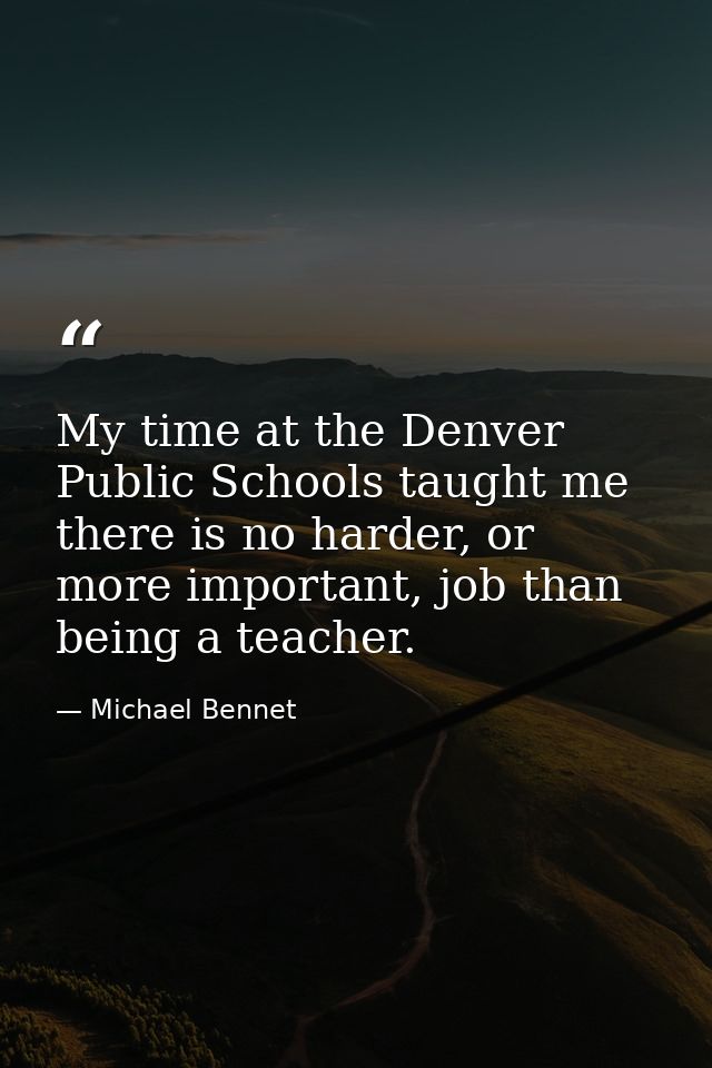My time at the Denver Public Schools taught me there is no harder, or more important, job than being a teacher. — Michael Bennet