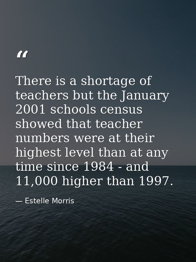 There is a shortage of teachers but the January 2001 schools census showed that teacher numbers were at their highest le — Estelle Morris