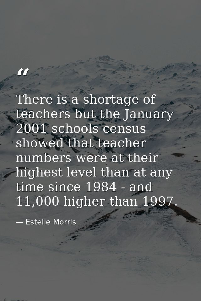 There is a shortage of teachers but the January 2001 schools census showed that teacher numbers were at their highest le — Estelle Morris